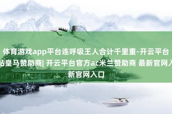体育游戏app平台连呼吸王人合计千里重-开云平台网站皇马赞助商| 开云平台官方ac米兰赞助商 最新官网入口