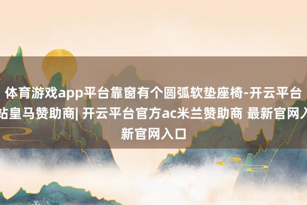 体育游戏app平台靠窗有个圆弧软垫座椅-开云平台网站皇马赞助商| 开云平台官方ac米兰赞助商 最新官网入口