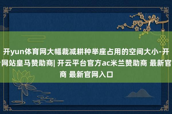 开yun体育网大幅裁减耕种举座占用的空间大小-开云平台网站皇马赞助商| 开云平台官方ac米兰赞助商 最新官网入口