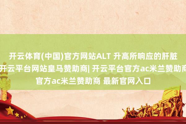 开云体育(中国)官方网站ALT 升高所响应的肝脏病变较为严重-开云平台网站皇马赞助商| 开云平台官方ac米兰赞助商 最新官网入口