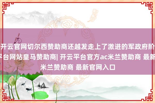 开云官网切尔西赞助商还越发走上了激进的军政府阶梯-开云平台网站皇马赞助商| 开云平台官方ac米兰赞助商 最新官网入口