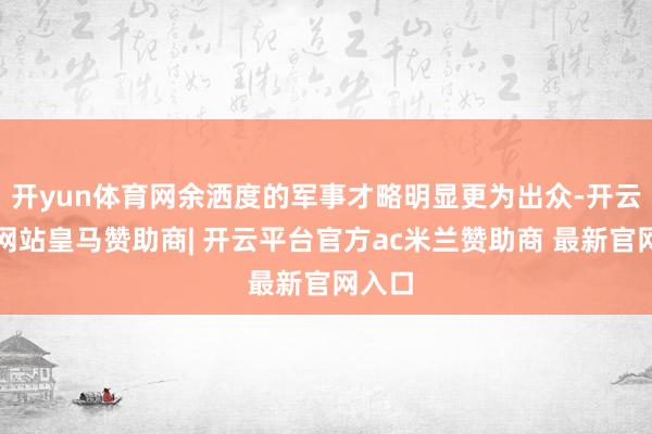 开yun体育网余洒度的军事才略明显更为出众-开云平台网站皇马赞助商| 开云平台官方ac米兰赞助商 最新官网入口