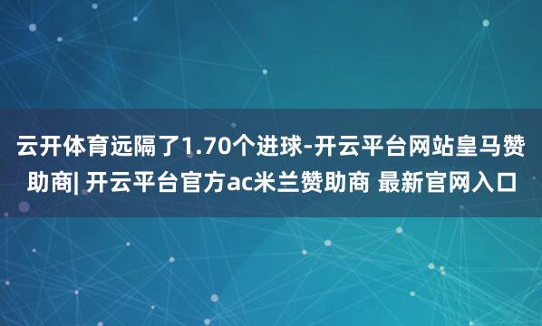 云开体育远隔了1.70个进球-开云平台网站皇马赞助商| 开云平台官方ac米兰赞助商 最新官网入口