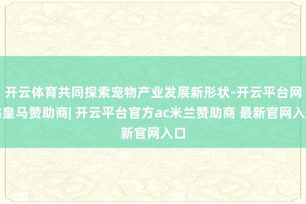 开云体育共同探索宠物产业发展新形状-开云平台网站皇马赞助商| 开云平台官方ac米兰赞助商 最新官网入口