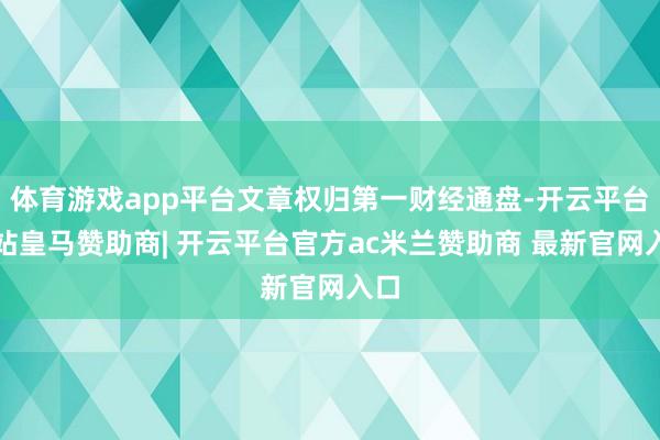 体育游戏app平台文章权归第一财经通盘-开云平台网站皇马赞助商| 开云平台官方ac米兰赞助商 最新官网入口