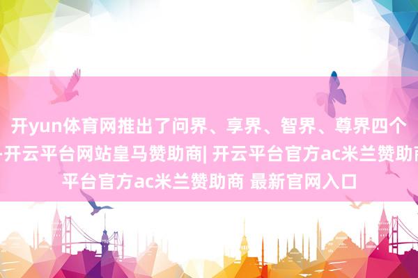 开yun体育网推出了问界、享界、智界、尊界四个“界字系”品牌-开云平台网站皇马赞助商| 开云平台官方ac米兰赞助商 最新官网入口