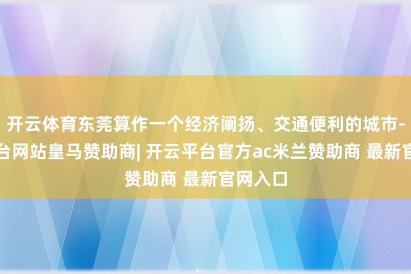 开云体育东莞算作一个经济阐扬、交通便利的城市-开云平台网站皇马赞助商| 开云平台官方ac米兰赞助商 最新官网入口