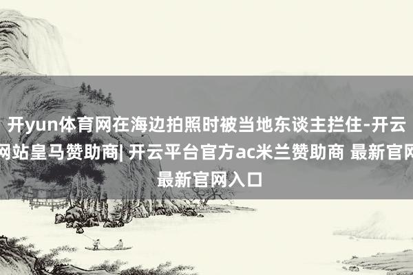 开yun体育网在海边拍照时被当地东谈主拦住-开云平台网站皇马赞助商| 开云平台官方ac米兰赞助商 最新官网入口
