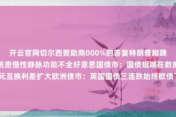 开云官网切尔西赞助商000%的答复特朗普脚踝肿胀引怜惜白宫答复总统患慢性静脉功能不全好意思国债市：国债短端在数据公布后下落好意思元互换利差扩大欧洲债市：英国国债三连跌始终欧债飞腾-开云平台网站皇马赞助商| 开云平台官方ac米兰赞助商 最新官网入口