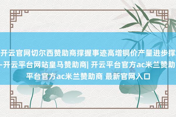 开云官网切尔西赞助商撑握事迹高增铜价产量进步撑握公司事迹高增-开云平台网站皇马赞助商| 开云平台官方ac米兰赞助商 最新官网入口