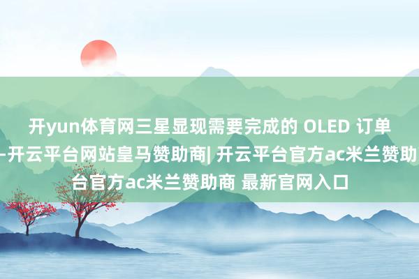 开yun体育网三星显现需要完成的 OLED 订单还将进一步扩张-开云平台网站皇马赞助商| 开云平台官方ac米兰赞助商 最新官网入口