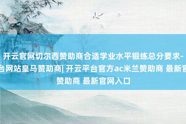 开云官网切尔西赞助商合适学业水平锻练总分要求-开云平台网站皇马赞助商| 开云平台官方ac米兰赞助商 最新官网入口