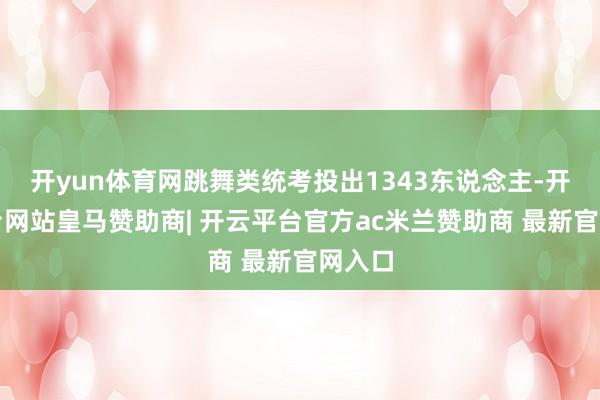 开yun体育网跳舞类统考投出1343东说念主-开云平台网站皇马赞助商| 开云平台官方ac米兰赞助商 最新官网入口