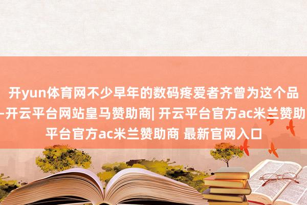 开yun体育网不少早年的数码疼爱者齐曾为这个品牌的产物买过单-开云平台网站皇马赞助商| 开云平台官方ac米兰赞助商 最新官网入口