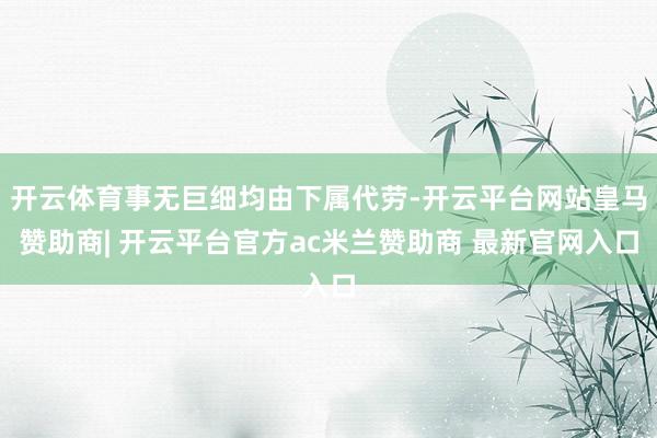 开云体育事无巨细均由下属代劳-开云平台网站皇马赞助商| 开云平台官方ac米兰赞助商 最新官网入口