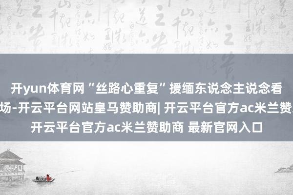 开yun体育网“丝路心重复”援缅东说念主说念看法物质吩咐庆典现场-开云平台网站皇马赞助商| 开云平台官方ac米兰赞助商 最新官网入口