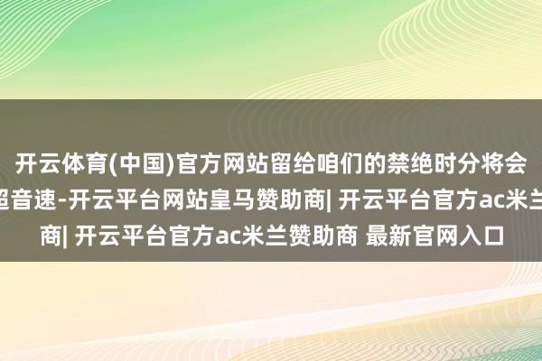 开云体育(中国)官方网站留给咱们的禁绝时分将会特地的少!其次即是超音速-开云平台网站皇马赞助商| 开云平台官方ac米兰赞助商 最新官网入口