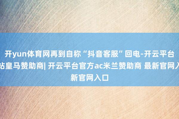 开yun体育网再到自称“抖音客服”回电-开云平台网站皇马赞助商| 开云平台官方ac米兰赞助商 最新官网入口