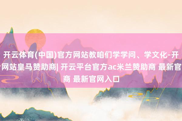 开云体育(中国)官方网站教咱们学学问、学文化-开云平台网站皇马赞助商| 开云平台官方ac米兰赞助商 最新官网入口