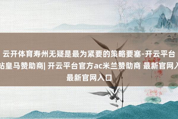 云开体育寿州无疑是最为紧要的策略要塞-开云平台网站皇马赞助商| 开云平台官方ac米兰赞助商 最新官网入口