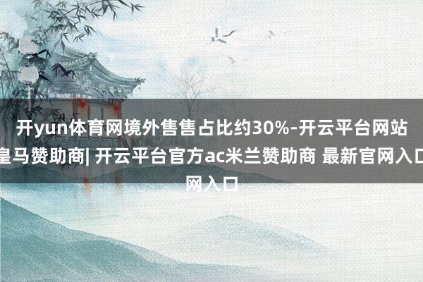 开yun体育网境外售售占比约30%-开云平台网站皇马赞助商| 开云平台官方ac米兰赞助商 最新官网入口