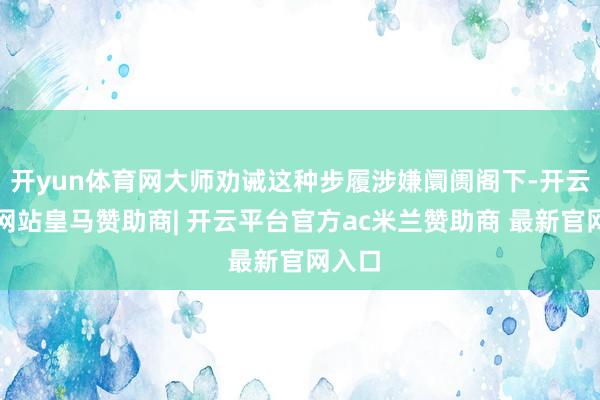 开yun体育网大师劝诫这种步履涉嫌阛阓阁下-开云平台网站皇马赞助商| 开云平台官方ac米兰赞助商 最新官网入口