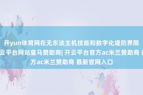 开yun体育网在无东谈主机技能和数字化堤防界限颇有确立-开云平台网站皇马赞助商| 开云平台官方ac米兰赞助商 最新官网入口
