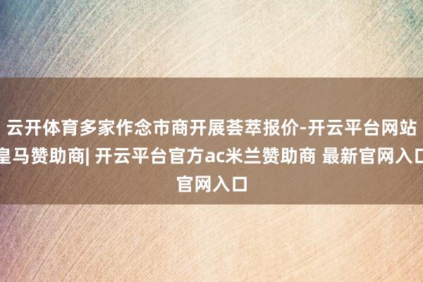 云开体育多家作念市商开展荟萃报价-开云平台网站皇马赞助商| 开云平台官方ac米兰赞助商 最新官网入口