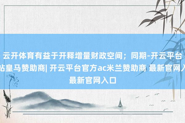 云开体育有益于开释增量财政空间；同期-开云平台网站皇马赞助商| 开云平台官方ac米兰赞助商 最新官网入口