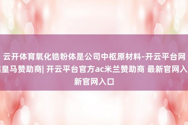 云开体育氧化锆粉体是公司中枢原材料-开云平台网站皇马赞助商| 开云平台官方ac米兰赞助商 最新官网入口