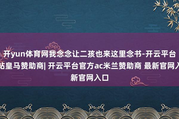 开yun体育网我念念让二孩也来这里念书-开云平台网站皇马赞助商| 开云平台官方ac米兰赞助商 最新官网入口
