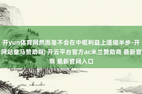 开yun体育网然而毫不会在中枢利益上退缩半步-开云平台网站皇马赞助商| 开云平台官方ac米兰赞助商 最新官网入口