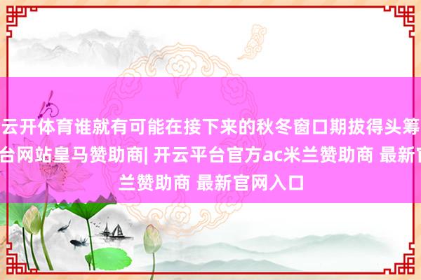 云开体育谁就有可能在接下来的秋冬窗口期拔得头筹-开云平台网站皇马赞助商| 开云平台官方ac米兰赞助商 最新官网入口