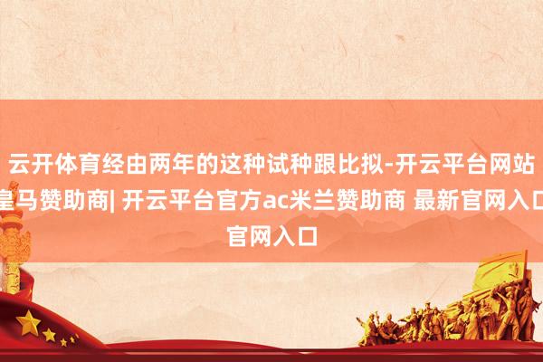云开体育经由两年的这种试种跟比拟-开云平台网站皇马赞助商| 开云平台官方ac米兰赞助商 最新官网入口