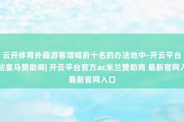 云开体育外籍游客增幅前十名的办法地中-开云平台网站皇马赞助商| 开云平台官方ac米兰赞助商 最新官网入口