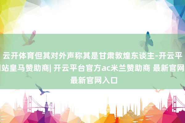 云开体育但其对外声称其是甘肃敦煌东谈主-开云平台网站皇马赞助商| 开云平台官方ac米兰赞助商 最新官网入口