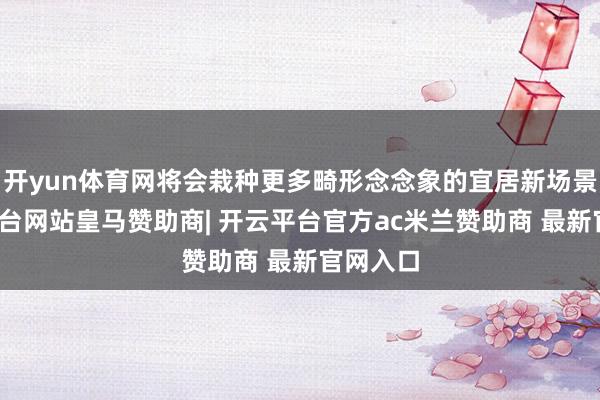 开yun体育网将会栽种更多畸形念念象的宜居新场景-开云平台网站皇马赞助商| 开云平台官方ac米兰赞助商 最新官网入口