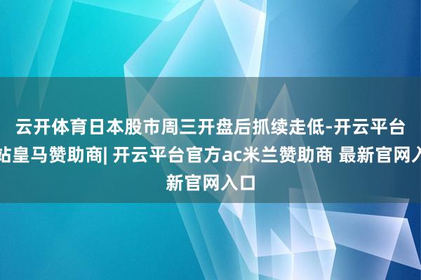 云开体育　　日本股市周三开盘后抓续走低-开云平台网站皇马赞助商| 开云平台官方ac米兰赞助商 最新官网入口