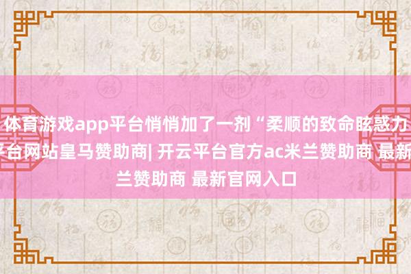 体育游戏app平台悄悄加了一剂“柔顺的致命眩惑力”-开云平台网站皇马赞助商| 开云平台官方ac米兰赞助商 最新官网入口