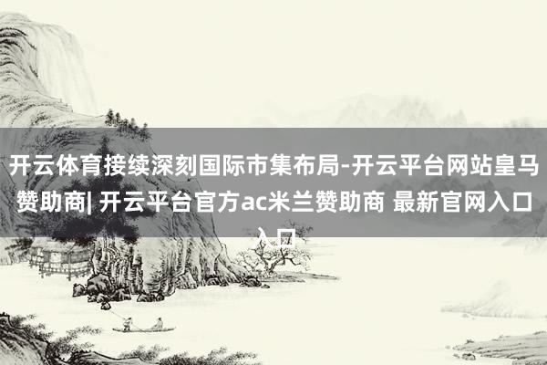 开云体育接续深刻国际市集布局-开云平台网站皇马赞助商| 开云平台官方ac米兰赞助商 最新官网入口