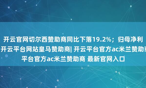 开云官网切尔西赞助商同比下落19.2%；归母净利润为4225万元-开云平台网站皇马赞助商| 开云平台官方ac米兰赞助商 最新官网入口