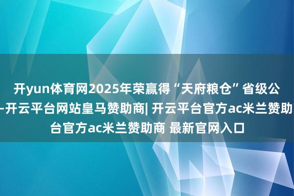 开yun体育网2025年荣赢得“天府粮仓”省级公用品牌授权文凭-开云平台网站皇马赞助商| 开云平台官方ac米兰赞助商 最新官网入口