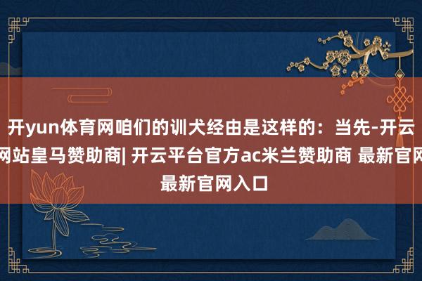 开yun体育网咱们的训犬经由是这样的：当先-开云平台网站皇马赞助商| 开云平台官方ac米兰赞助商 最新官网入口