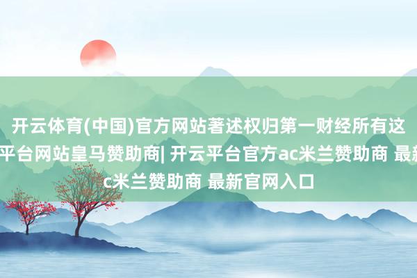 开云体育(中国)官方网站著述权归第一财经所有这个词-开云平台网站皇马赞助商| 开云平台官方ac米兰赞助商 最新官网入口