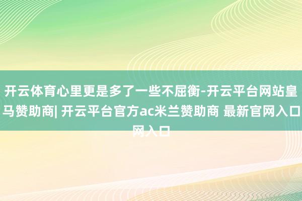 开云体育心里更是多了一些不屈衡-开云平台网站皇马赞助商| 开云平台官方ac米兰赞助商 最新官网入口