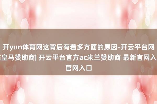 开yun体育网这背后有着多方面的原因-开云平台网站皇马赞助商| 开云平台官方ac米兰赞助商 最新官网入口