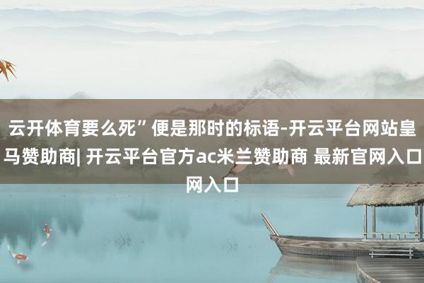 云开体育要么死”便是那时的标语-开云平台网站皇马赞助商| 开云平台官方ac米兰赞助商 最新官网入口