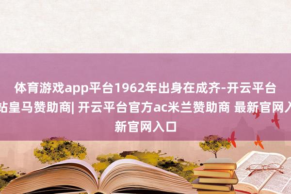 体育游戏app平台1962年出身在成齐-开云平台网站皇马赞助商| 开云平台官方ac米兰赞助商 最新官网入口