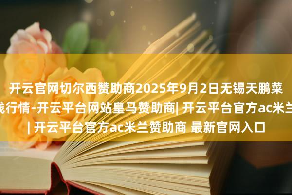 开云官网切尔西赞助商2025年9月2日无锡天鹏菜篮子工程有限公司价钱行情-开云平台网站皇马赞助商| 开云平台官方ac米兰赞助商 最新官网入口