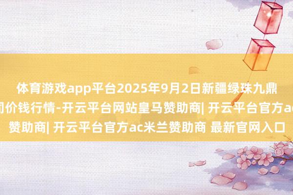 体育游戏app平台2025年9月2日新疆绿珠九鼎农产物场所惩处有限公司价钱行情-开云平台网站皇马赞助商| 开云平台官方ac米兰赞助商 最新官网入口